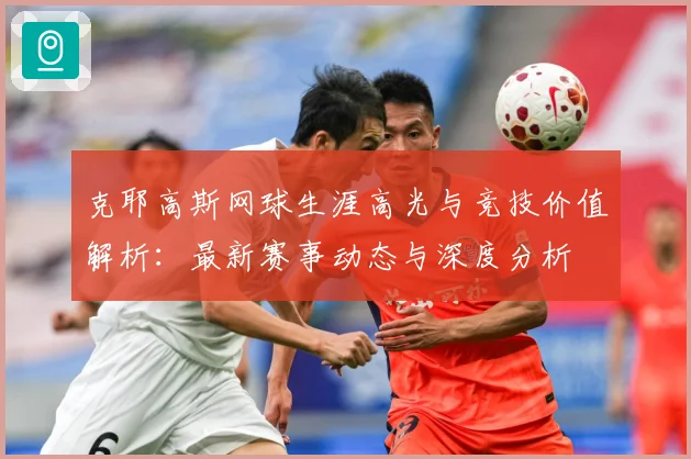 克耶高斯网球生涯高光与竞技价值解析：最新赛事动态与深度分析
