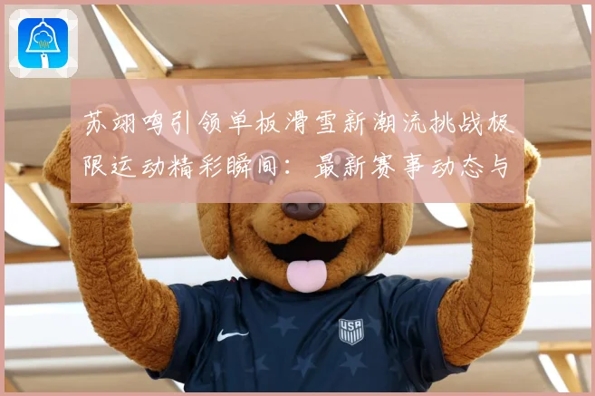 苏翊鸣引领单板滑雪新潮流挑战极限运动精彩瞬间：最新赛事动态与深度分析
