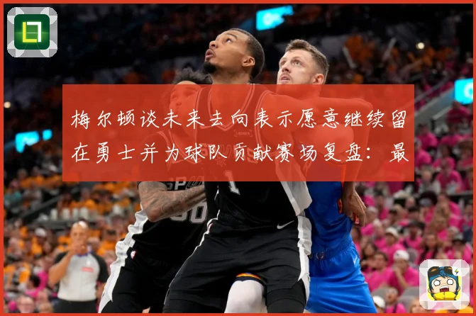 梅尔顿谈未来去向表示愿意继续留在勇士并为球队贡献赛场复盘：最新赛事动态与深度分析