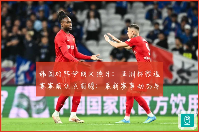 韩国对阵伊朗火热开：亚洲杯预选赛赛前焦点前瞻：最新赛事动态与深度分析