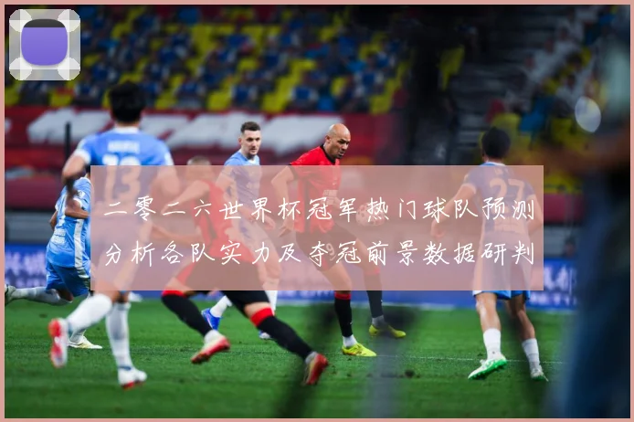 二零二六世界杯冠军热门球队预测分析各队实力及夺冠前景数据研判：最新赛事动态与深度分析
