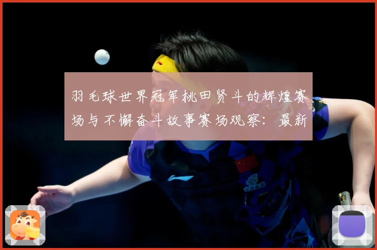 羽毛球世界冠军桃田贤斗的辉煌赛场与不懈奋斗故事赛场观察：最新赛事动态与深度分析