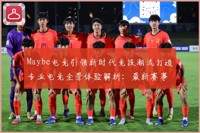 Maybe电竞引领新时代竞技潮流打造专业电竞全景体验解析：最新赛事动态与深度分析