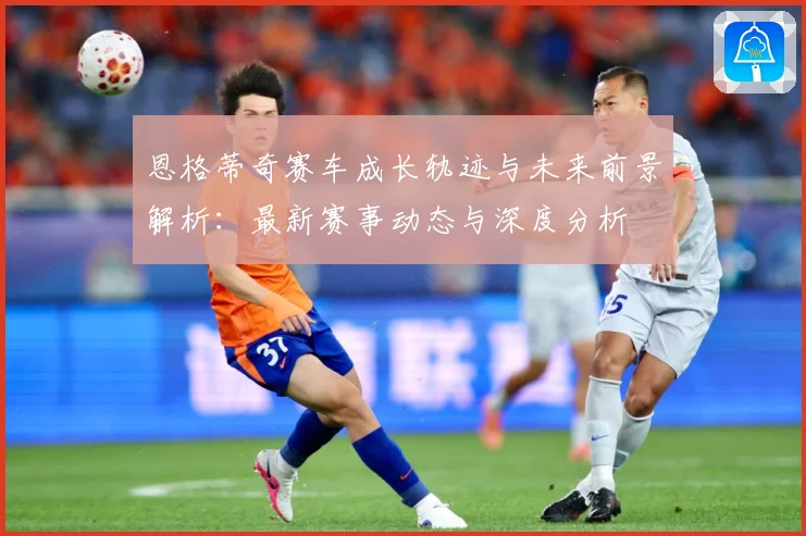 恩格蒂奇赛车成长轨迹与未来前景解析：最新赛事动态与深度分析