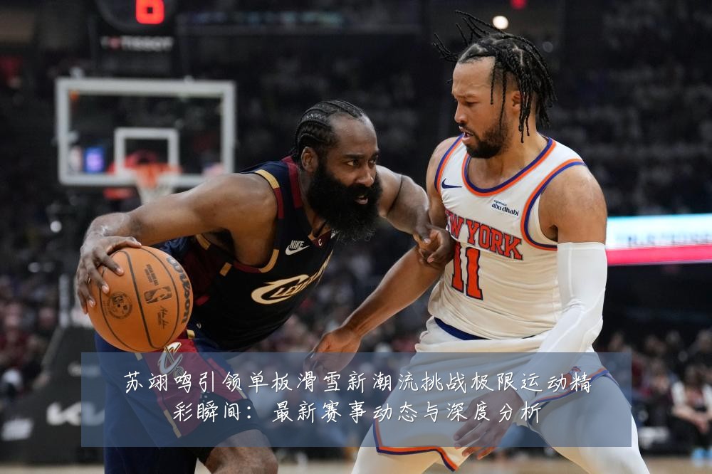 苏翊鸣引领单板滑雪新潮流挑战极限运动精彩瞬间:最新赛事动态与深度分析