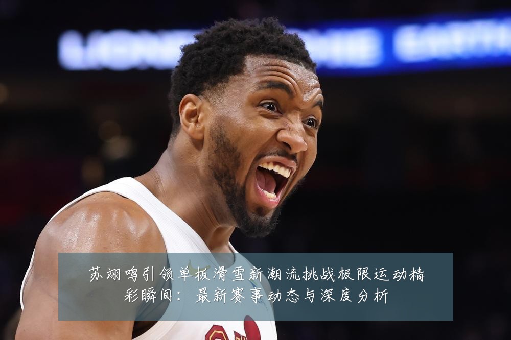 苏翊鸣引领单板滑雪新潮流挑战极限运动精彩瞬间:最新赛事动态与深度分析