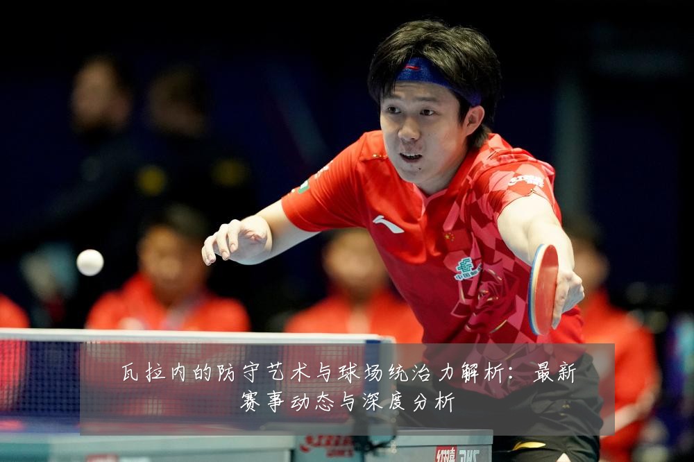 瓦拉内的防守艺术与球场统治力解析:最新赛事动态与深度分析