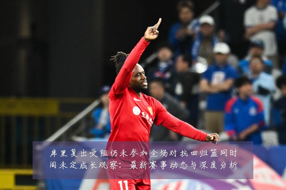 库里复出受阻仍未参加全场对抗回归篮网时间未定成长观察:最新赛事动态与深度分析